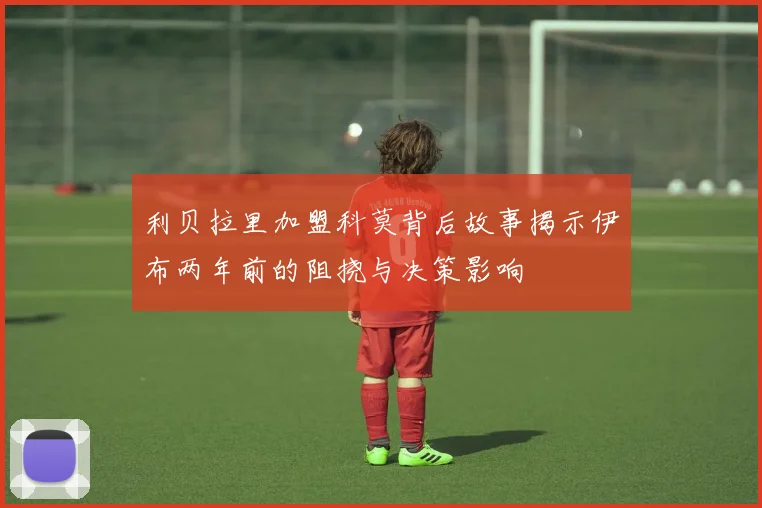 利贝拉里加盟科莫背后故事揭示伊布两年前的阻挠与决策影响
