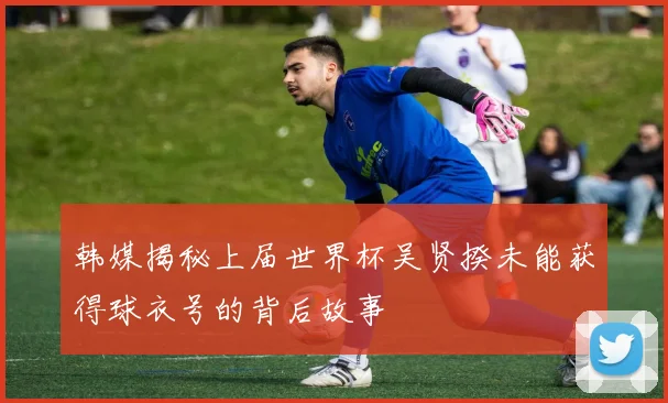 韩媒揭秘上届世界杯吴贤揆未能获得球衣号的背后故事