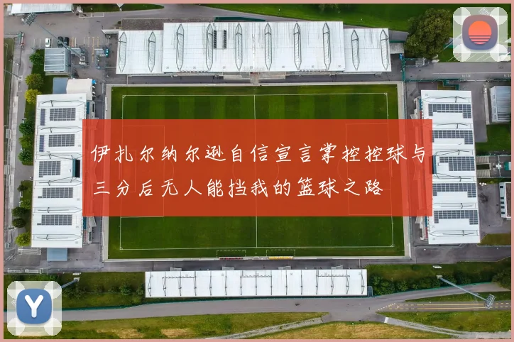 伊扎尔纳尔逊自信宣言掌控控球与三分后无人能挡我的篮球之路