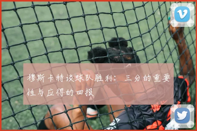 穆斯卡特谈球队胜利：三分的重要性与应得的回报