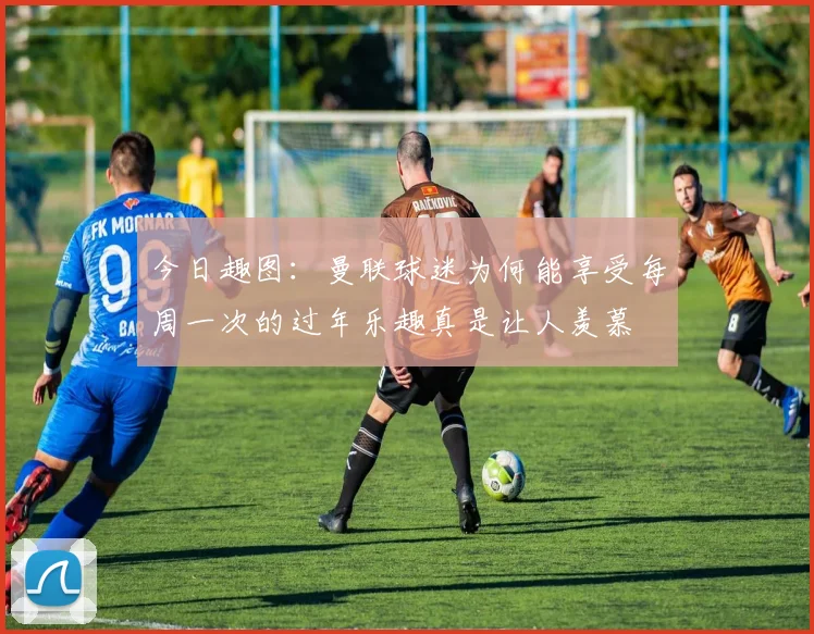 今日趣图：曼联球迷为何能享受每周一次的过年乐趣真是让人羡慕