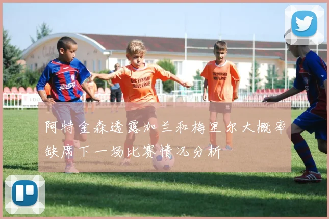 阿特金森透露加兰和梅里尔大概率缺席下一场比赛情况分析