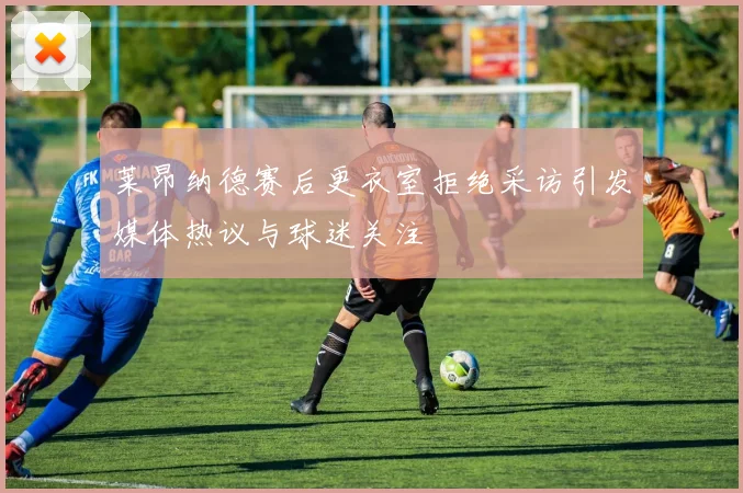 莱昂纳德赛后更衣室拒绝采访引发媒体热议与球迷关注