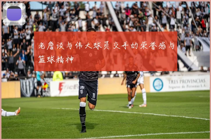 老詹谈与伟大球员交手的荣誉感与篮球精神