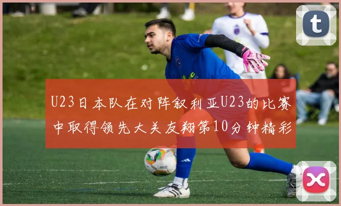 U23日本队在对阵叙利亚U23的比赛中取得领先大关友翔第10分钟精彩进球