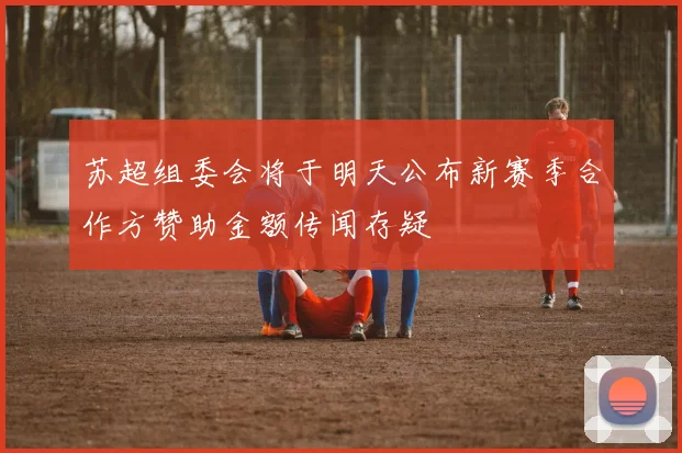 苏超组委会将于明天公布新赛季合作方赞助金额传闻存疑