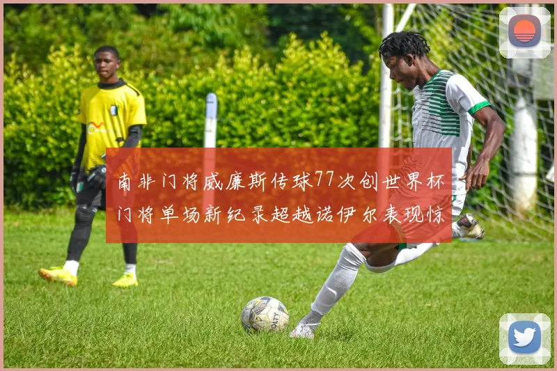 南非门将威廉斯传球77次创世界杯门将单场新纪录超越诺伊尔表现惊艳