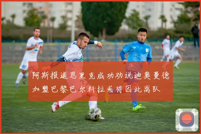 阿斯报道恩里克成功劝说迪奥曼德加盟巴黎巴尔科拉或将因此离队