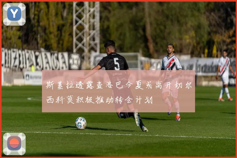 斯基拉透露查洛巴今夏或离开切尔西科莫积极推动转会计划