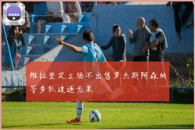 维拉坚定立场不出售罗杰斯阿森纳等多队追逐无果