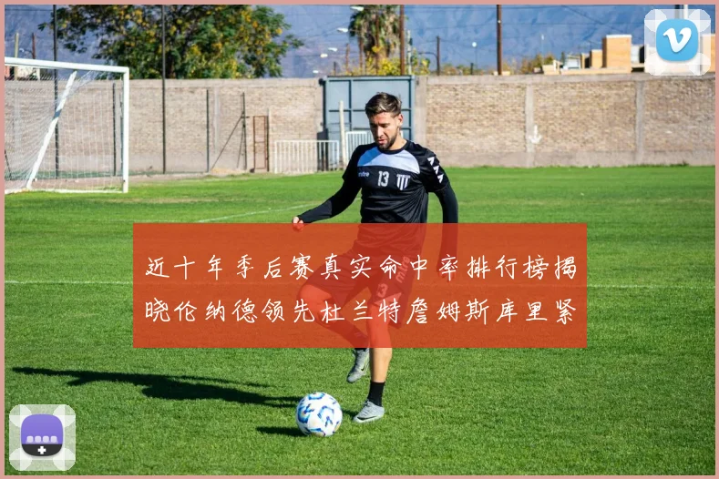 近十年季后赛真实命中率排行榜揭晓伦纳德领先杜兰特詹姆斯库里紧随其后