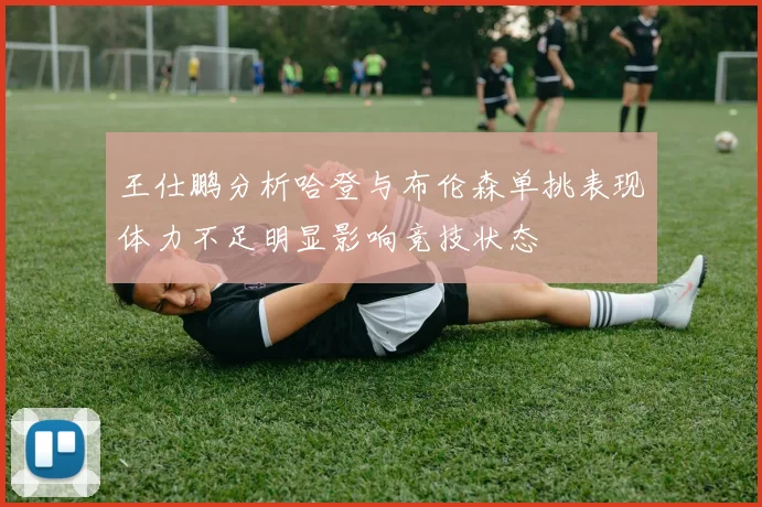 王仕鹏分析哈登与布伦森单挑表现体力不足明显影响竞技状态