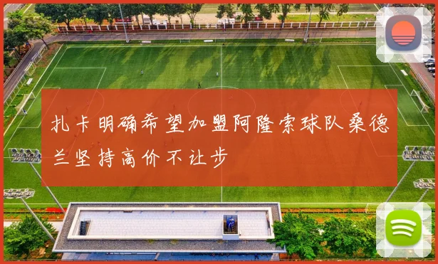 扎卡明确希望加盟阿隆索球队桑德兰坚持高价不让步