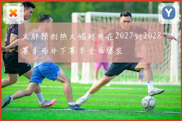 文胖预测热火崛起将在2027到2028赛季而非下赛季全面爆发